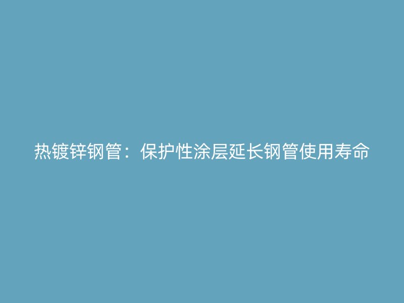 熱鍍鋅鋼管：保護性涂層延長鋼管使用壽命