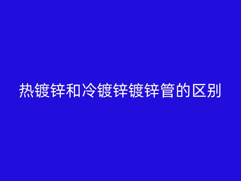 熱鍍鋅和冷鍍鋅鍍鋅管的區(qū)別