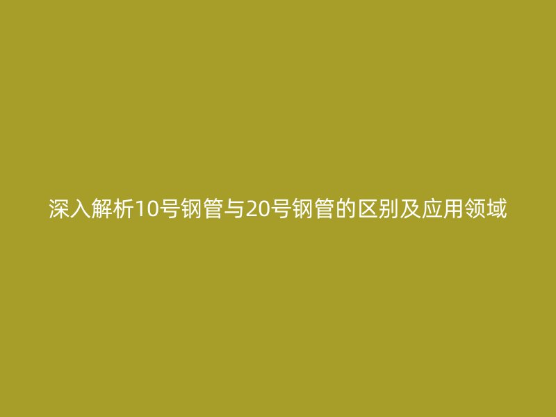 深入解析10號鋼管與20號鋼管的區(qū)別及應(yīng)用領(lǐng)域