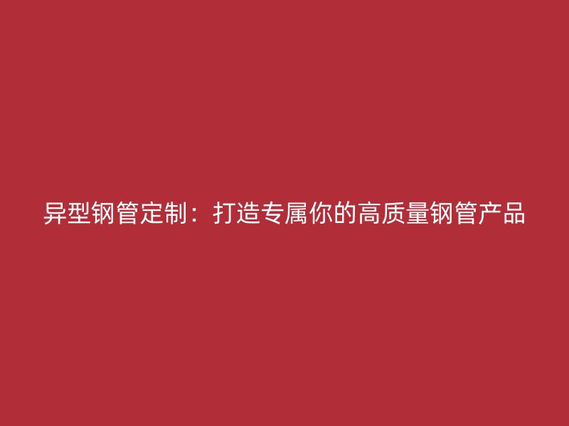 異型鋼管定制：打造專屬你的高質(zhì)量鋼管產(chǎn)品