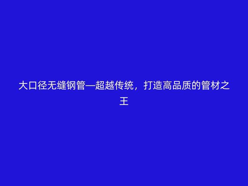 大口徑無縫鋼管—超越傳統(tǒng),打造高品質(zhì)的管材之王