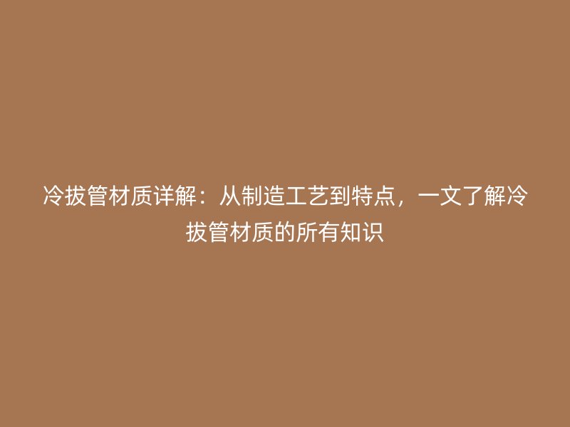 冷拔管材質(zhì)詳解：從制造工藝到特點(diǎn)，一文了解冷拔管材質(zhì)的所有知識(shí)