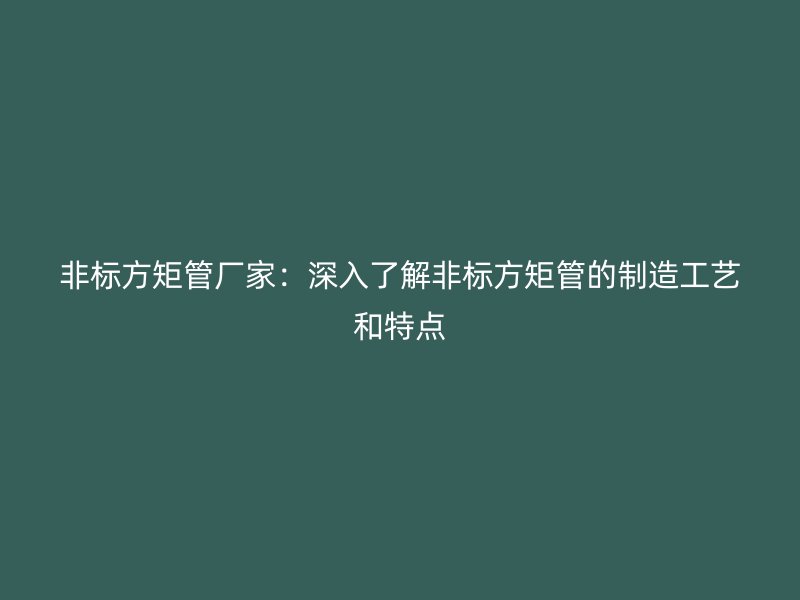 非標方矩管廠家：深入了解非標方矩管的制造工藝和特點