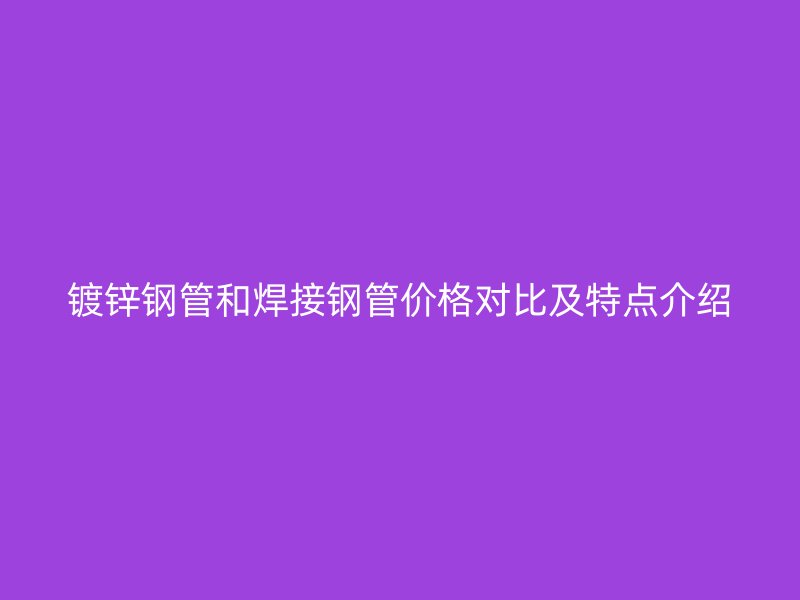 鍍鋅鋼管和焊接鋼管價格對比及特點介紹