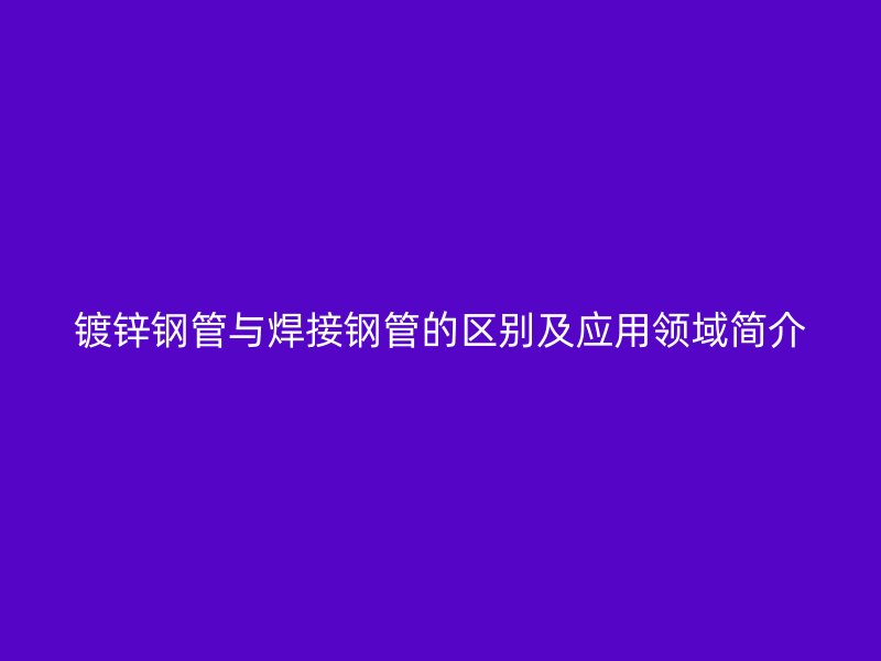 鍍鋅鋼管與焊接鋼管的區(qū)別及應(yīng)用領(lǐng)域簡(jiǎn)介