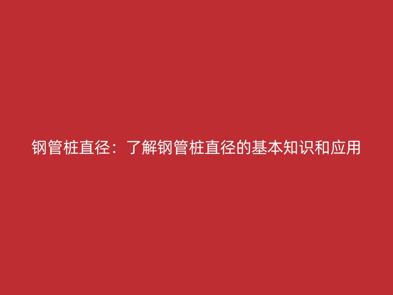 鋼管樁直徑：了解鋼管樁直徑的基本知識和應(yīng)用