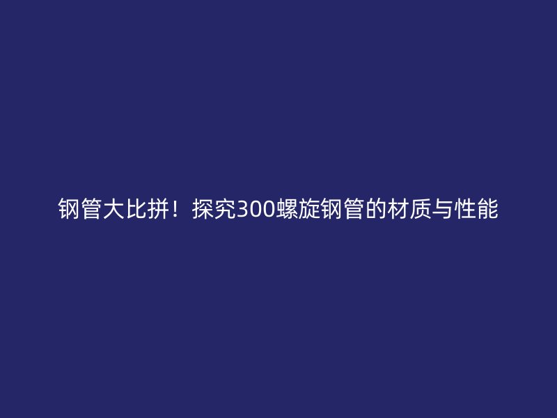 鋼管大比拼！探究300螺旋鋼管的材質(zhì)與性能
