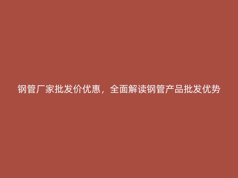 鋼管廠家批發(fā)價優(yōu)惠，全面解讀鋼管產(chǎn)品批發(fā)優(yōu)勢