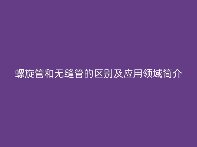 螺旋管和無縫管的區(qū)別及應用領域簡介