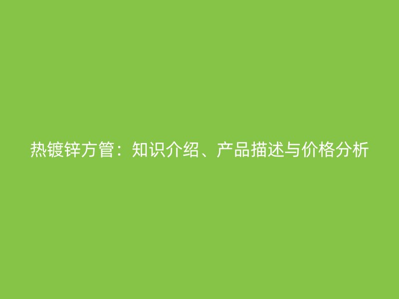 熱鍍鋅方管：知識介紹、產(chǎn)品描述與價格分析