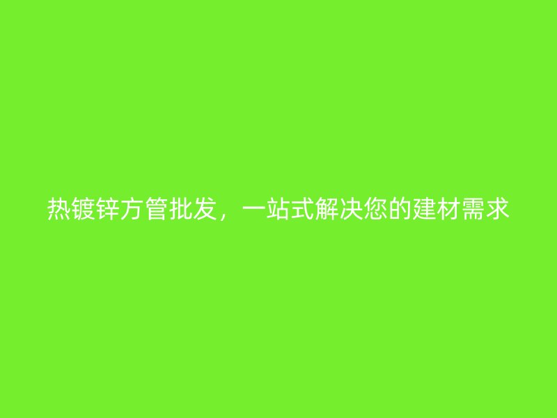 熱鍍鋅方管批發(fā)，一站式解決您的建材需求