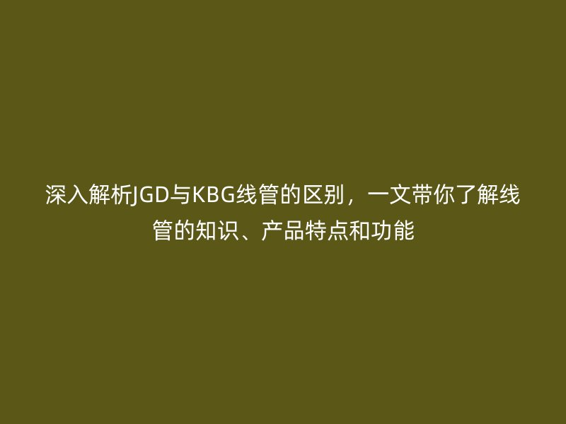 深入解析JGD與KBG線管的區(qū)別，一文帶你了解線管的知識、產(chǎn)品特點和功能