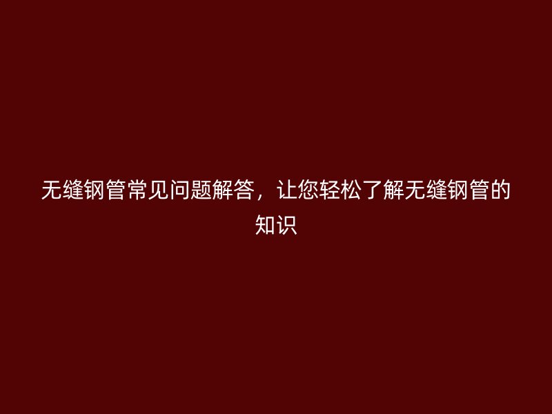 無(wú)縫鋼管常見(jiàn)問(wèn)題解答，讓您輕松了解無(wú)縫鋼管的知識(shí)