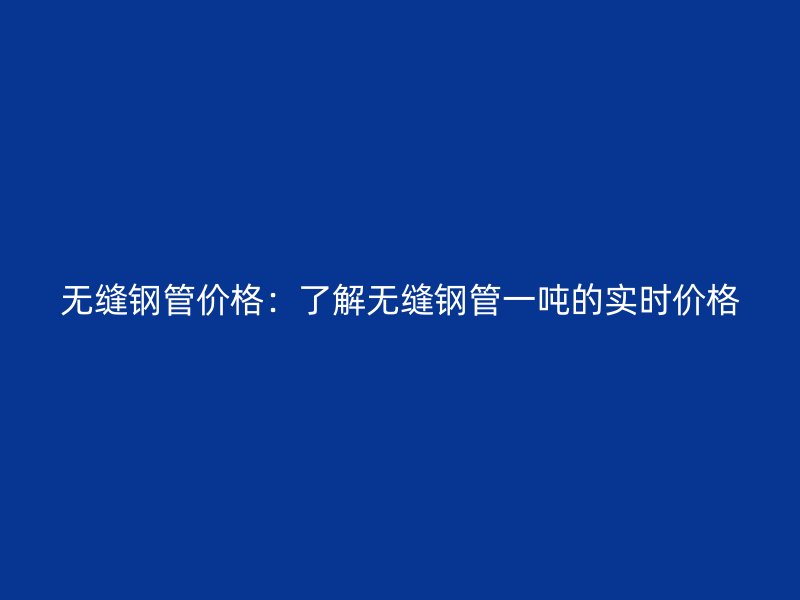 無(wú)縫鋼管價(jià)格：了解無(wú)縫鋼管一噸的實(shí)時(shí)價(jià)格