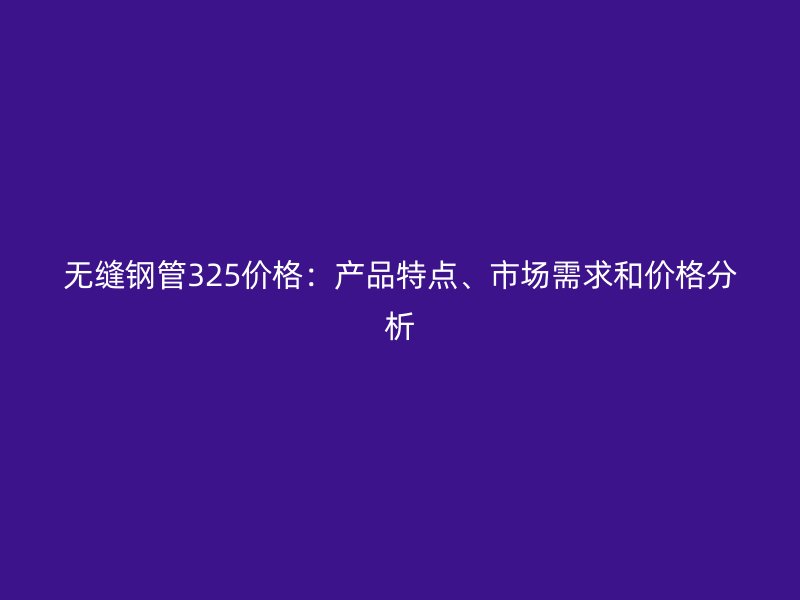 無縫鋼管325價(jià)格：產(chǎn)品特點(diǎn)、市場需求和價(jià)格分析