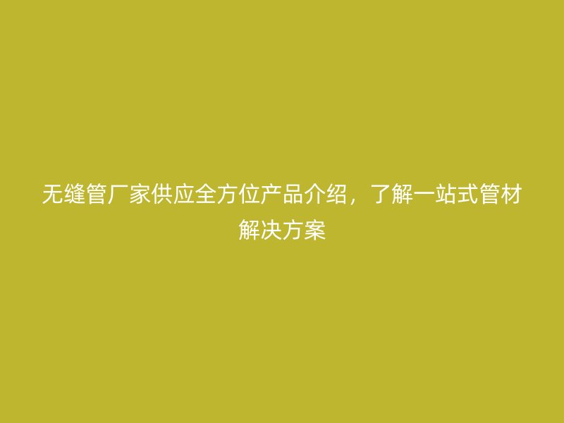 無縫管廠家供應(yīng)全方位產(chǎn)品介紹，了解一站式管材解決方案
