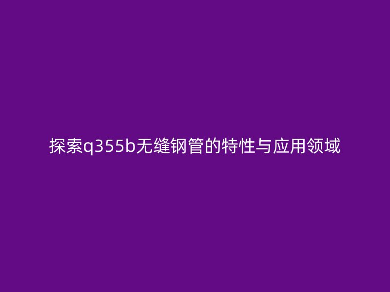 探索q355b無(wú)縫鋼管的特性與應(yīng)用領(lǐng)域