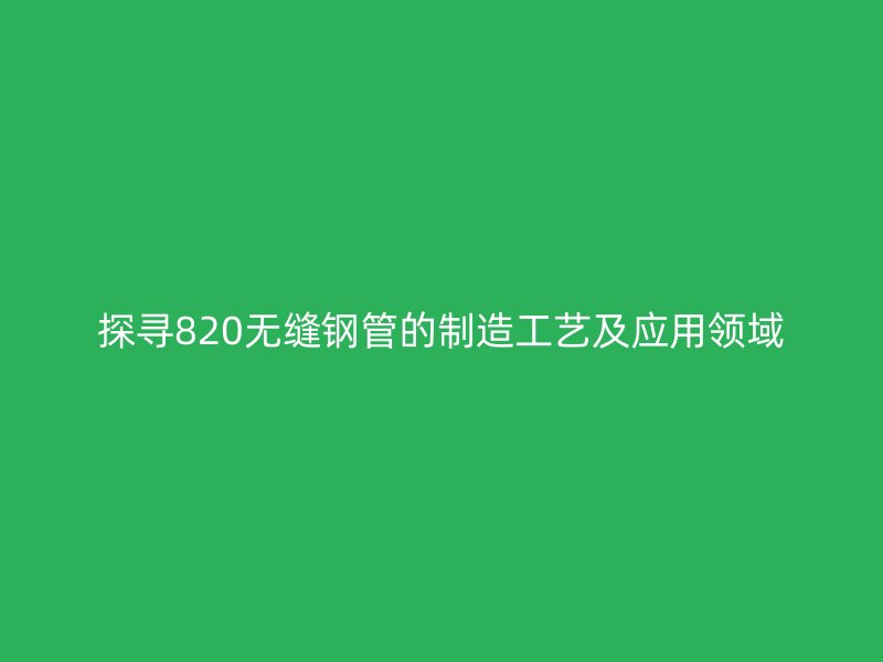 探尋820無縫鋼管的制造工藝及應(yīng)用領(lǐng)域