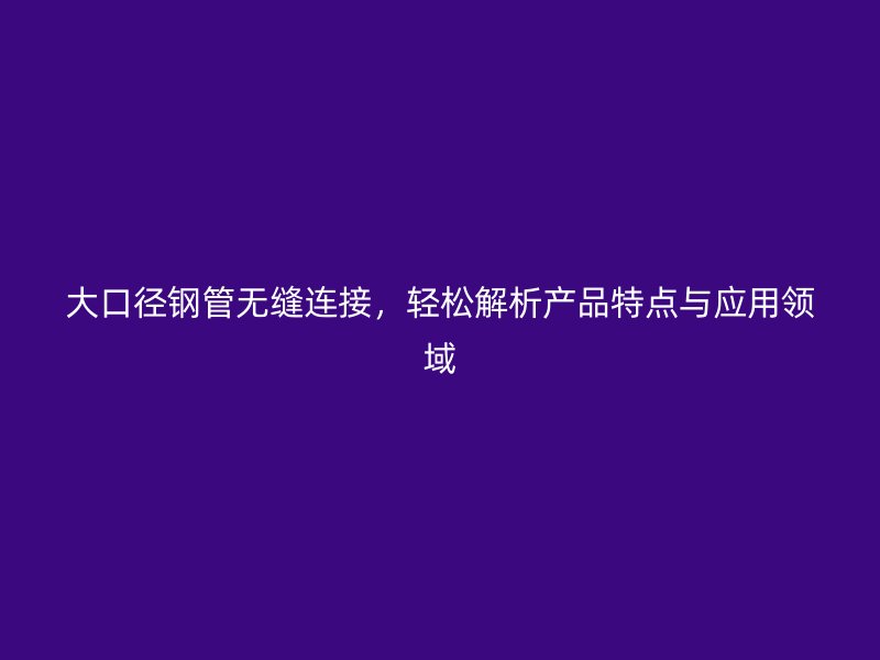 大口徑鋼管無縫連接,輕松解析產(chǎn)品特點與應(yīng)用領(lǐng)域
