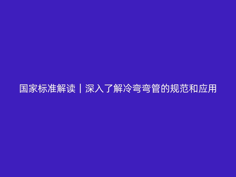 國(guó)家標(biāo)準(zhǔn)解讀|深入了解冷彎彎管的規(guī)范和應(yīng)用
