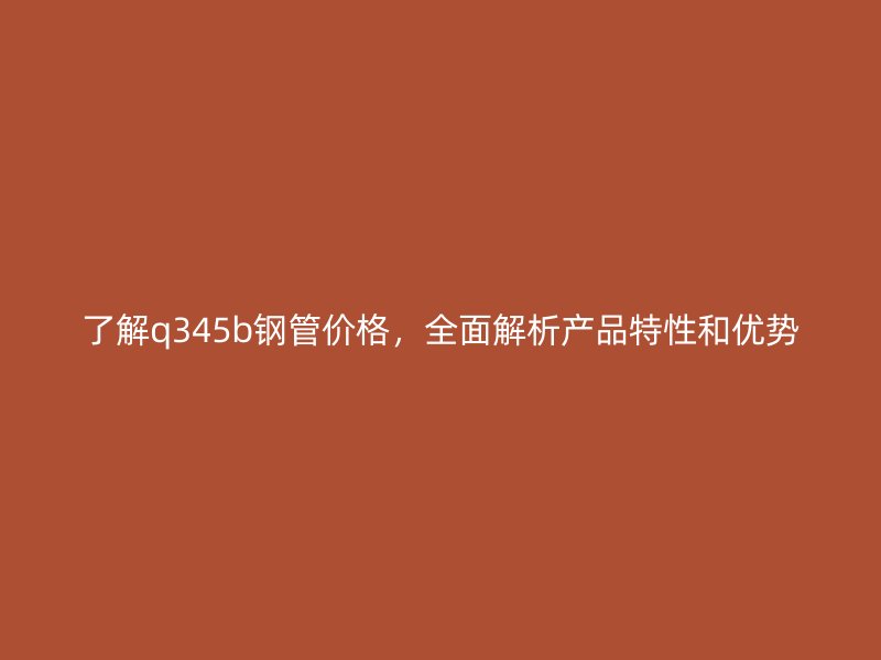 了解q345b鋼管價(jià)格，全面解析產(chǎn)品特性和優(yōu)勢(shì)