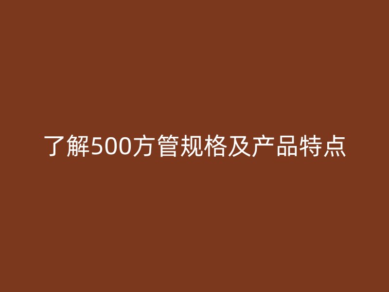 了解500方管規(guī)格及產(chǎn)品特點