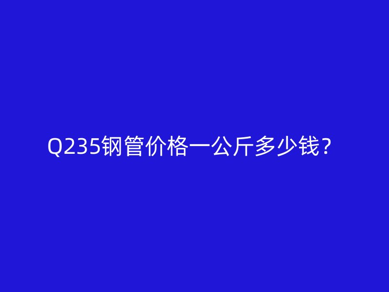 Q235鋼管價(jià)格一公斤多少錢？