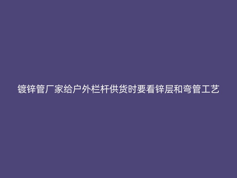 鍍鋅管廠家給戶外欄桿供貨時(shí)要看鋅層和彎管工藝