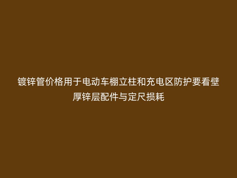 鍍鋅管價(jià)格用于電動(dòng)車棚立柱和充電區(qū)防護(hù)要看壁厚鋅層配件與定尺損耗