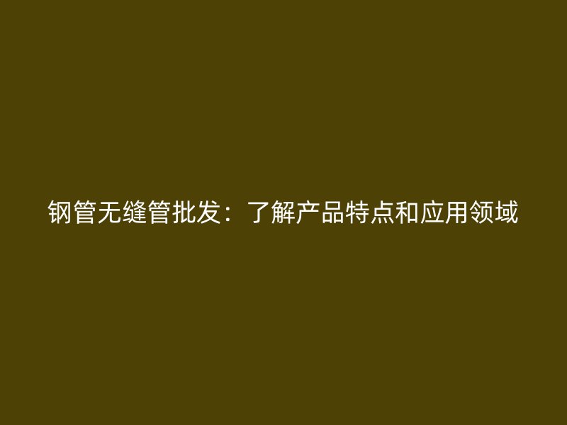 鋼管無縫管批發(fā)：了解產(chǎn)品特點(diǎn)和應(yīng)用領(lǐng)域