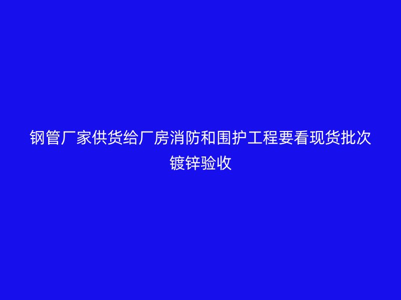 鋼管廠家供貨給廠房消防和圍護(hù)工程要看現(xiàn)貨批次鍍鋅驗(yàn)收