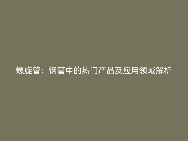 螺旋管：鋼管中的熱門產(chǎn)品及應(yīng)用領(lǐng)域解析