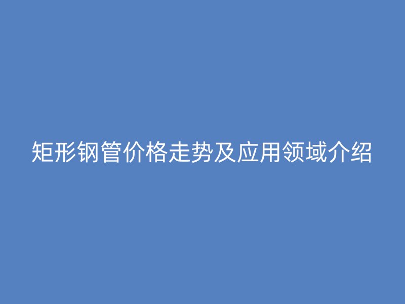 矩形鋼管價格走勢及應(yīng)用領(lǐng)域介紹