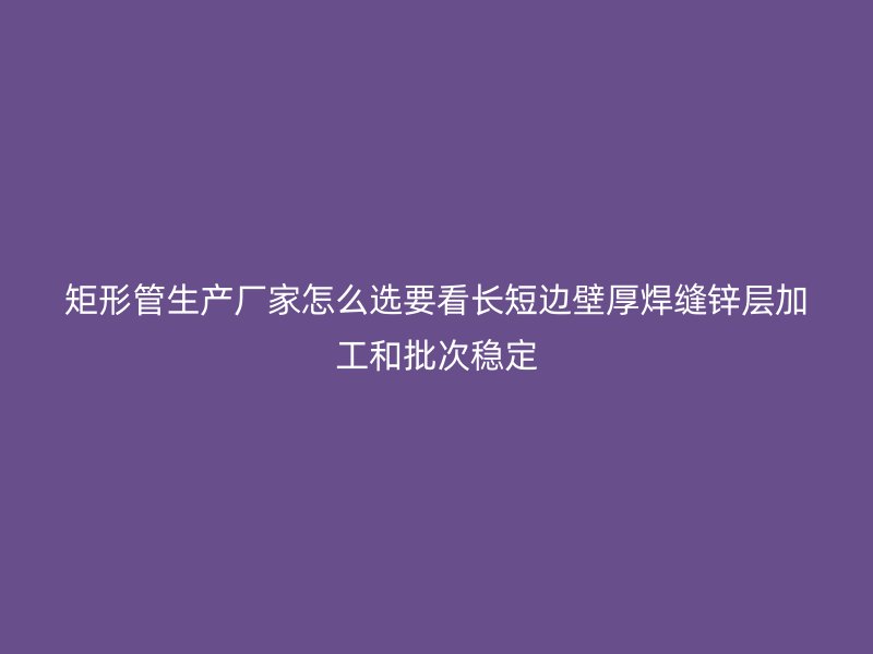 矩形管生產(chǎn)廠家怎么選要看長短邊壁厚焊縫鋅層加工和批次穩(wěn)定