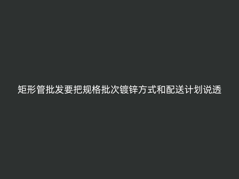 矩形管批發(fā)要把規(guī)格批次鍍鋅方式和配送計(jì)劃說(shuō)透