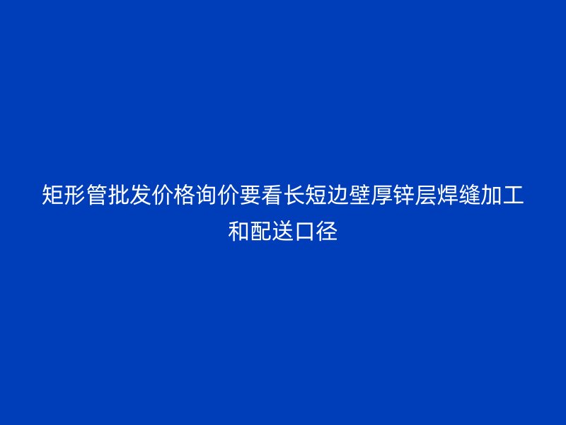 矩形管批發(fā)價格詢價要看長短邊壁厚鋅層焊縫加工和配送口徑