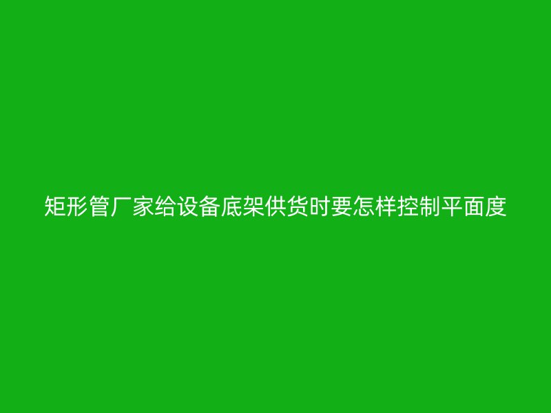矩形管廠(chǎng)家給設(shè)備底架供貨時(shí)要怎樣控制平面度