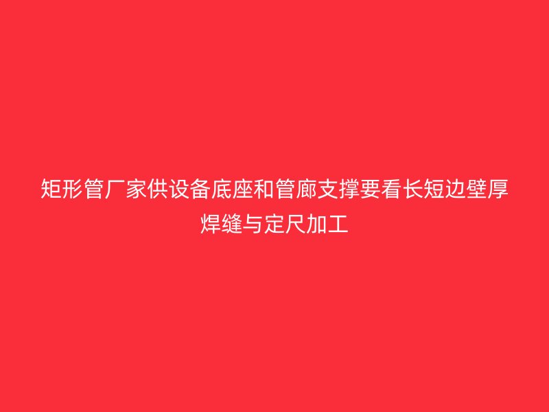 矩形管廠家供設(shè)備底座和管廊支撐要看長短邊壁厚焊縫與定尺加工