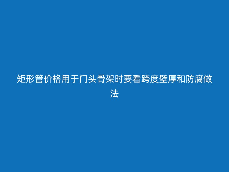 矩形管價格用于門頭骨架時要看跨度壁厚和防腐做法