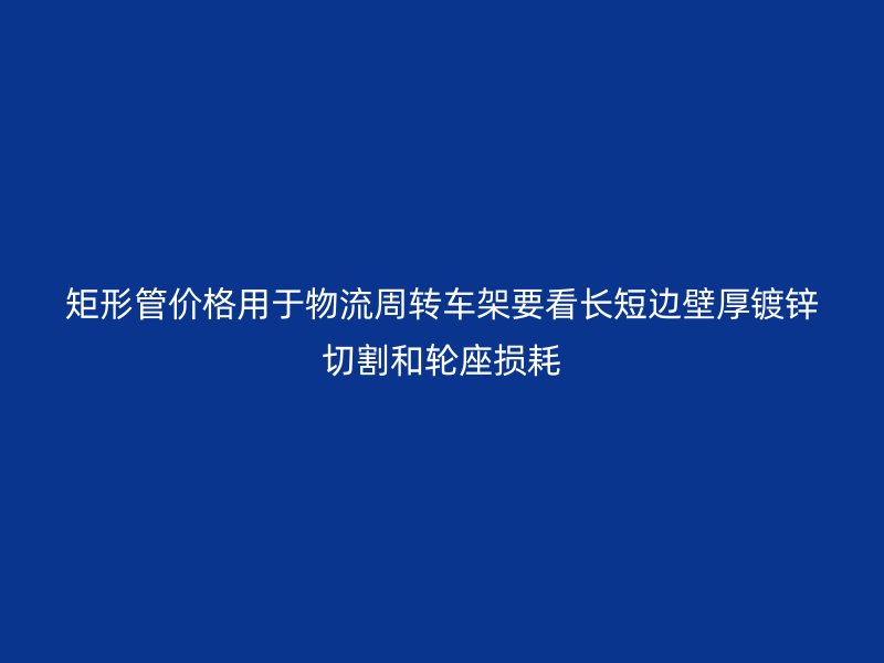 矩形管價(jià)格用于物流周轉(zhuǎn)車架要看長短邊壁厚鍍鋅切割和輪座損耗