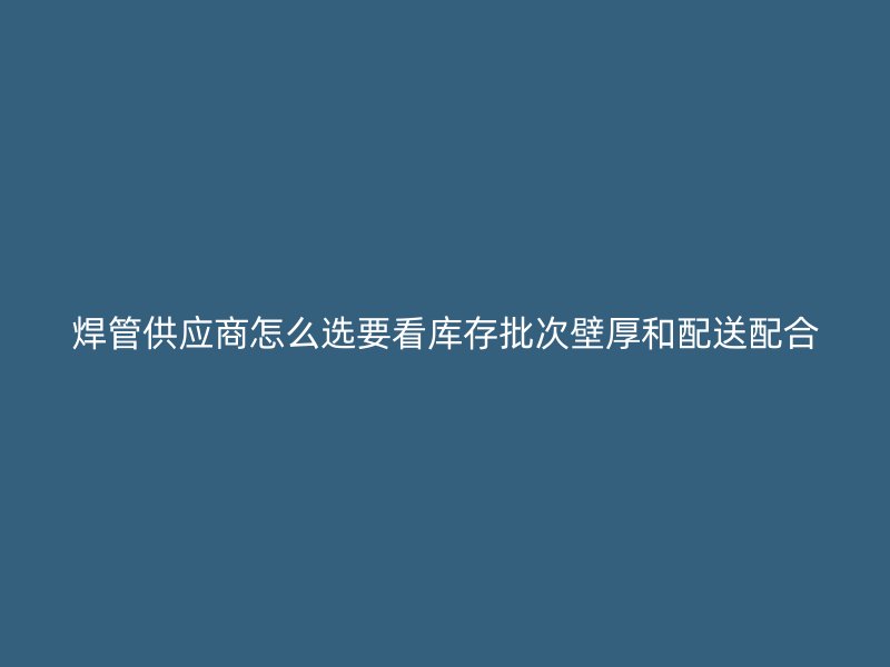 焊管供應(yīng)商怎么選要看庫存批次壁厚和配送配合