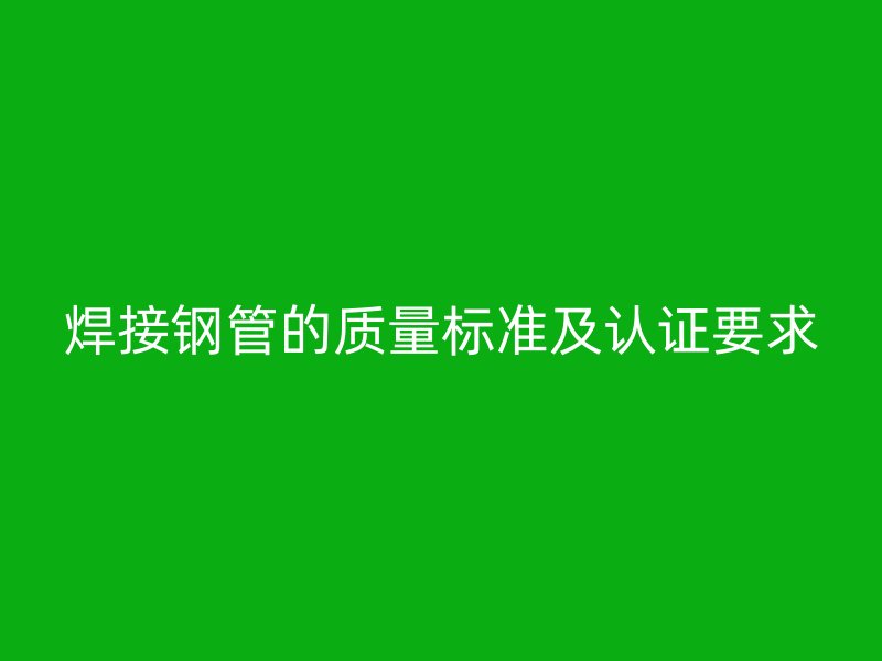 焊接鋼管的質(zhì)量標準及認證要求