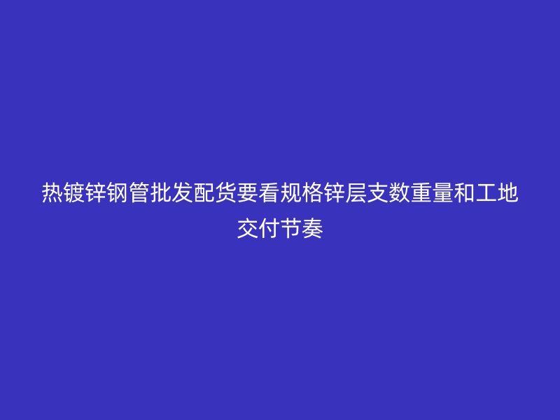熱鍍鋅鋼管批發(fā)配貨要看規(guī)格鋅層支數(shù)重量和工地交付節(jié)奏