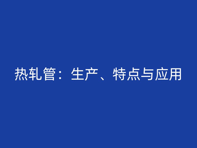 熱軋管：生產(chǎn)、特點(diǎn)與應(yīng)用