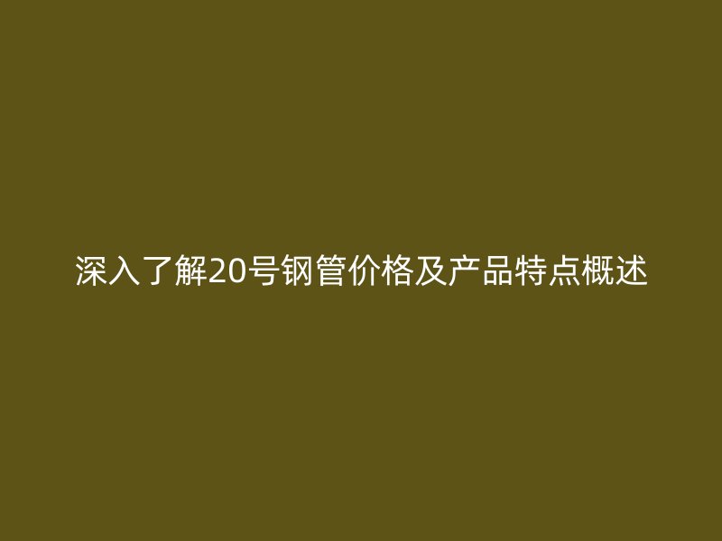 深入了解20號鋼管價格及產(chǎn)品特點概述