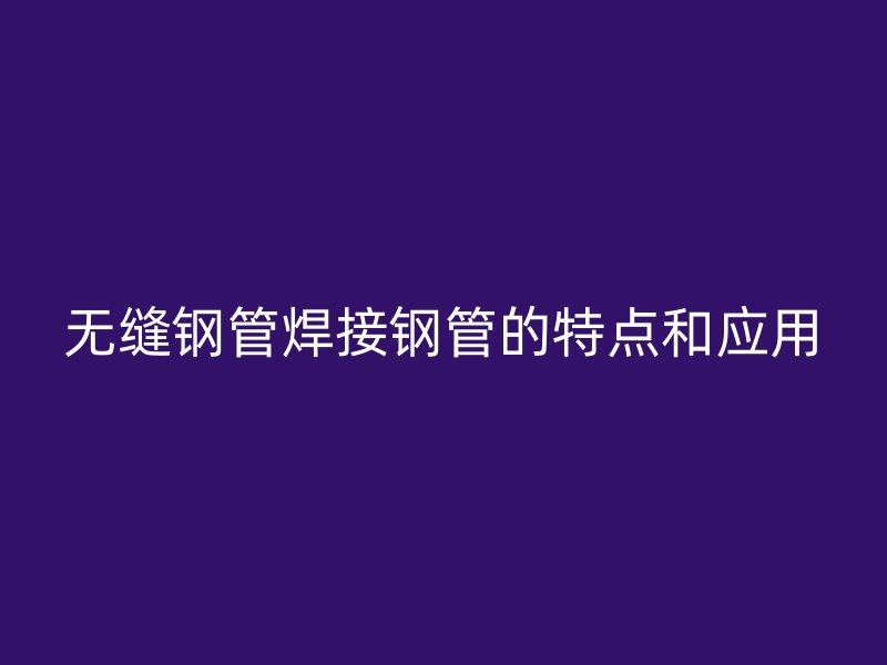 無縫鋼管焊接鋼管的特點(diǎn)和應(yīng)用
