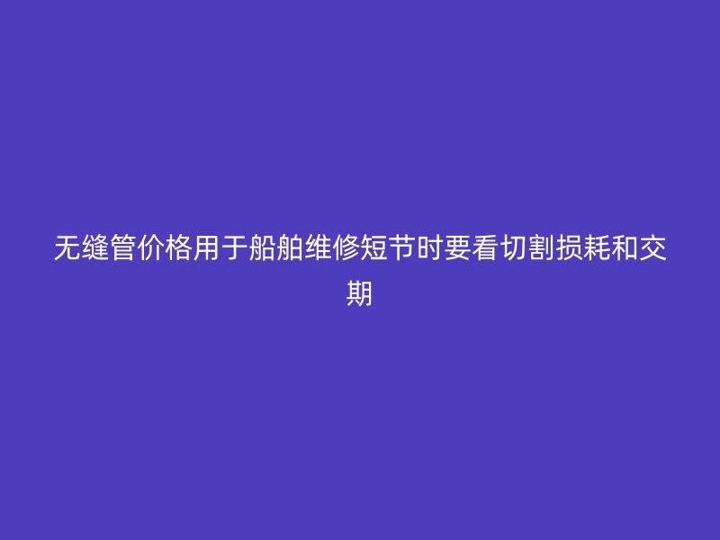 無縫管價格用于船舶維修短節(jié)時要看切割損耗和交期