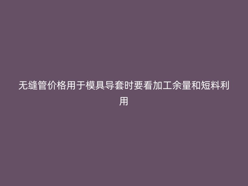 無縫管價格用于模具導(dǎo)套時要看加工余量和短料利用