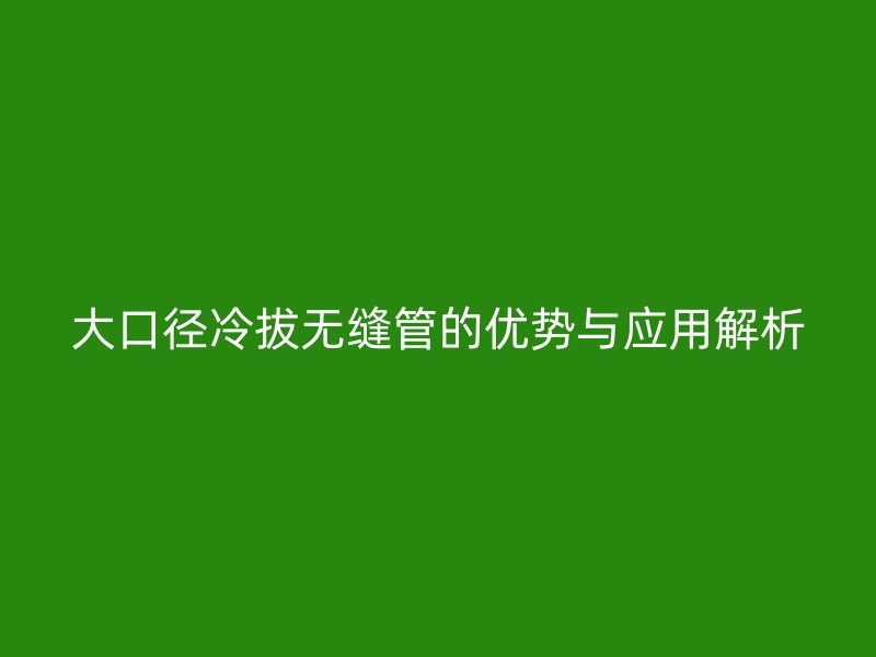 大口徑冷拔無縫管的優(yōu)勢與應用解析