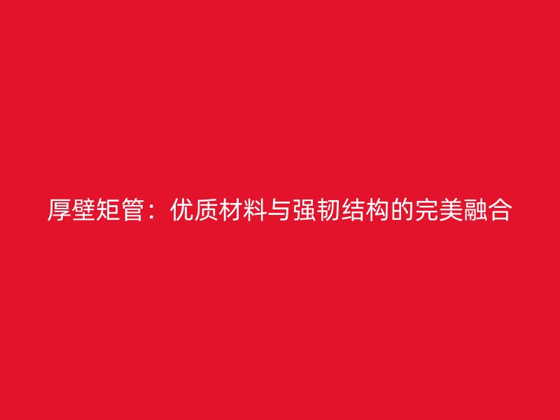 厚壁矩管：優(yōu)質(zhì)材料與強(qiáng)韌結(jié)構(gòu)的完美融合